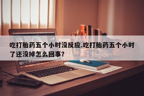 打胎药私人微信购买吃打胎药五个小时没反应.吃打胎药五个小时了还没掉怎么回事？