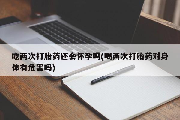 打胎药私人微信购买吃两次打胎药还会怀孕吗(喝两次打胎药对身体有危害吗)