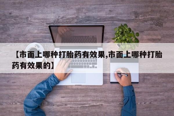 打胎药私人微信购买【市面上哪种打胎药有效果,市面上哪种打胎药有效果的】