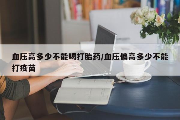打胎药私人微信购买血压高多少不能喝打胎药/血压偏高多少不能打疫苗