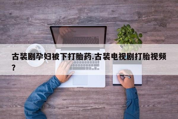 打胎药私人微信购买古装剧孕妇被下打胎药.古装电视剧打胎视频？