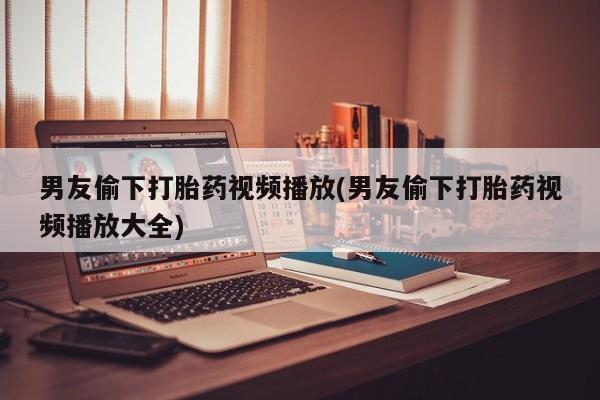 打胎药私人微信购买男友偷下打胎药视频播放(男友偷下打胎药视频播放大全)