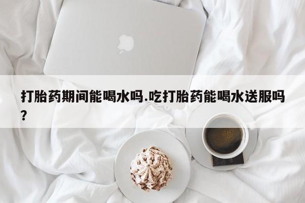 打胎药私人微信购买打胎药期间能喝水吗.吃打胎药能喝水送服吗？