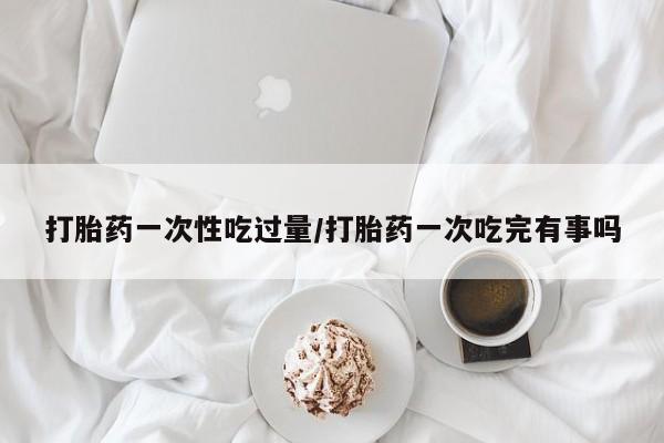 打胎药私人微信购买打胎药一次性吃过量/打胎药一次吃完有事吗