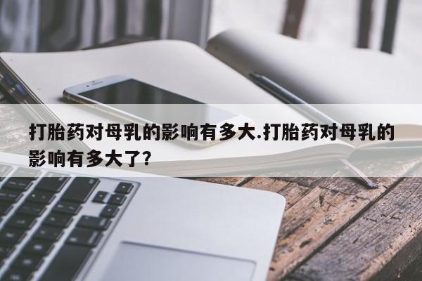 打胎药私人微信购买打胎药对母乳的影响有多大.打胎药对母乳的影响有多大了？