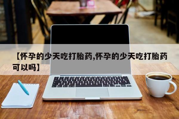 打胎药私人微信购买【怀孕的少天吃打胎药,怀孕的少天吃打胎药可以吗】