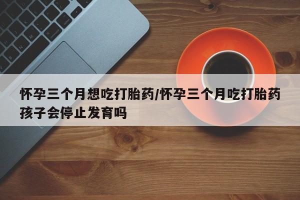 打胎药私人微信购买怀孕三个月想吃打胎药/怀孕三个月吃打胎药孩子会停止发育吗