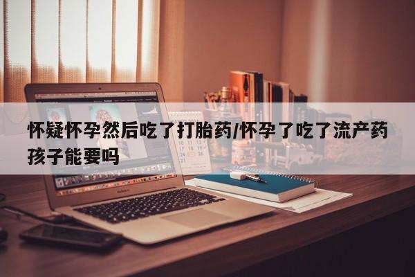 打胎药私人微信购买怀疑怀孕然后吃了打胎药/怀孕了吃了流产药孩子能要吗