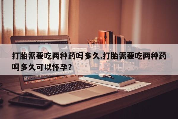 打胎药私人微信购买打胎需要吃两种药吗多久.打胎需要吃两种药吗多久可以怀孕？
