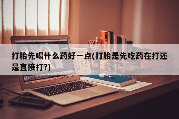 打胎药私人微信购买打胎先喝什么药好一点(打胎是先吃药在打还是直接打?)