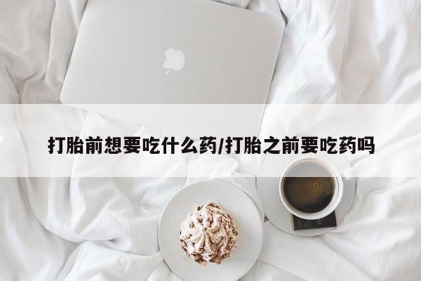 打胎药私人微信购买打胎前想要吃什么药/打胎之前要吃药吗