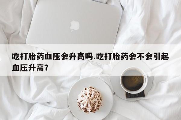 打胎药私人微信购买吃打胎药血压会升高吗.吃打胎药会不会引起血压升高？