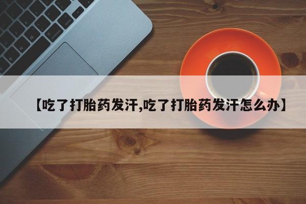 打胎药私人微信购买【吃了打胎药发汗,吃了打胎药发汗怎么办】