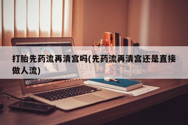 打胎药私人微信购买打胎先药流再清宫吗(先药流再清宫还是直接做人流)