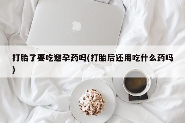 打胎药私人微信购买打胎了要吃避孕药吗(打胎后还用吃什么药吗)