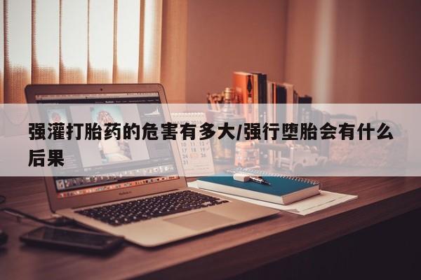 打胎药私人微信购买强灌打胎药的危害有多大/强行堕胎会有什么后果