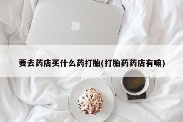 打胎药私人微信购买要去药店买什么药打胎(打胎药药店有嘛)