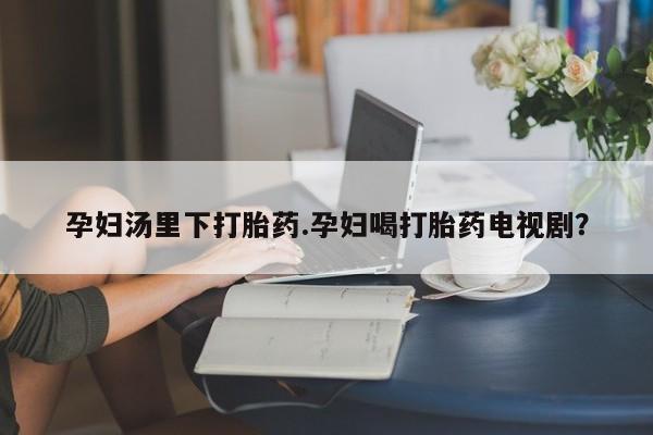 打胎药私人微信购买孕妇汤里下打胎药.孕妇喝打胎药电视剧？