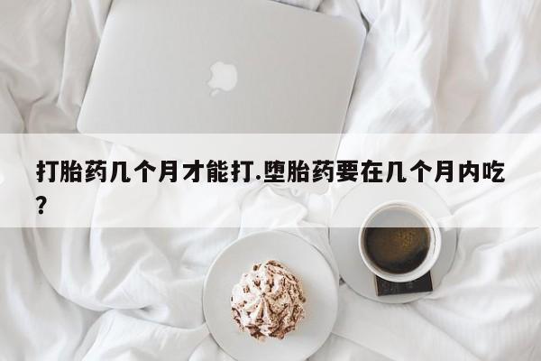 打胎药私人微信购买打胎药几个月才能打.堕胎药要在几个月内吃？