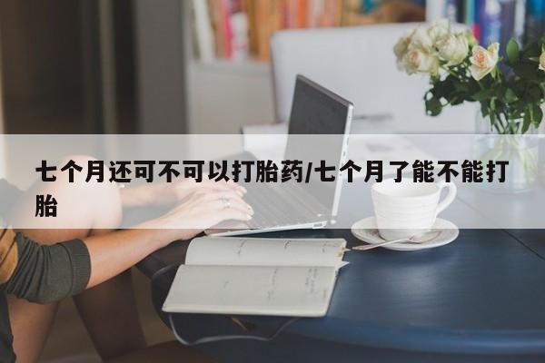 打胎药私人微信购买七个月还可不可以打胎药/七个月了能不能打胎