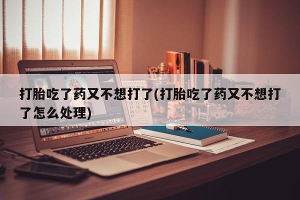 打胎药私人微信购买打胎吃了药又不想打了(打胎吃了药又不想打了怎么处理)
