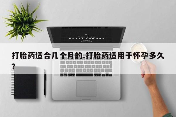 打胎药私人微信购买打胎药适合几个月的.打胎药适用于怀孕多久？