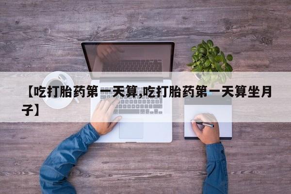 打胎药私人微信购买【吃打胎药第一天算,吃打胎药第一天算坐月子】