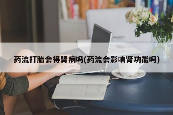 打胎药私人微信购买药流打胎会得肾病吗(药流会影响肾功能吗)