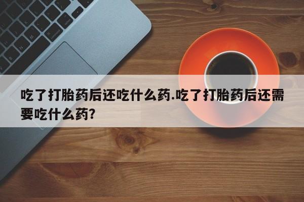 打胎药私人微信购买吃了打胎药后还吃什么药.吃了打胎药后还需要吃什么药？