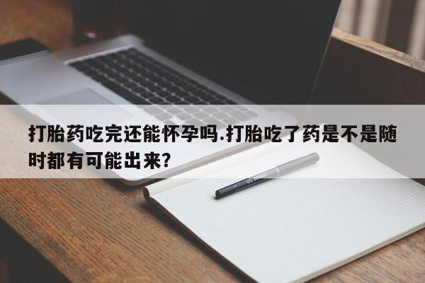 打胎药私人微信购买打胎药吃完还能怀孕吗.打胎吃了药是不是随时都有可能出来？