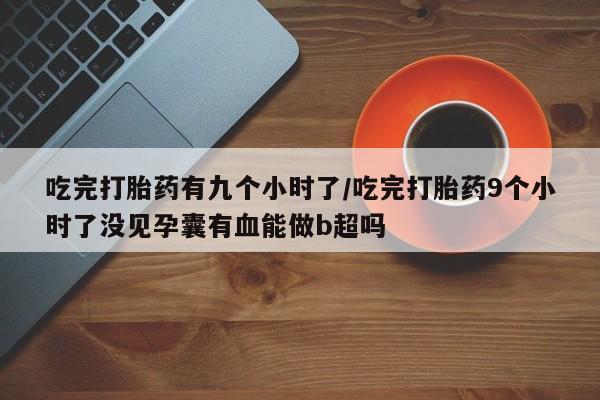 打胎药私人微信购买吃完打胎药有九个小时了/吃完打胎药9个小时了没见孕囊有血能做b超吗
