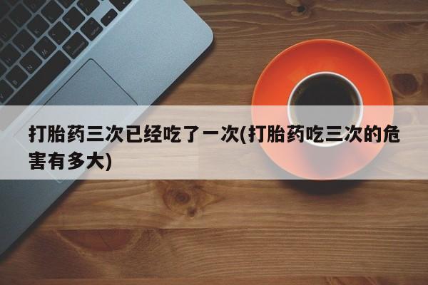 打胎药私人微信购买打胎药三次已经吃了一次(打胎药吃三次的危害有多大)
