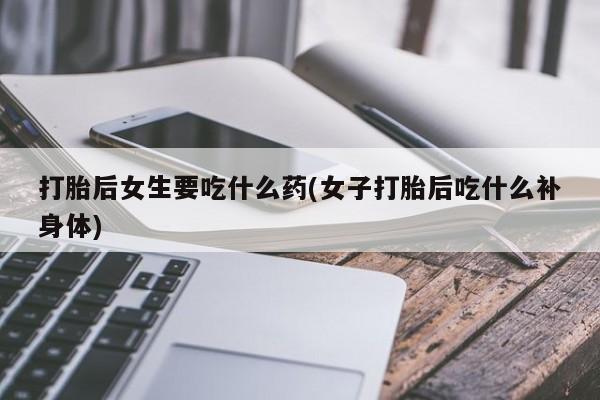 打胎药私人微信购买打胎后女生要吃什么药(女子打胎后吃什么补身体)