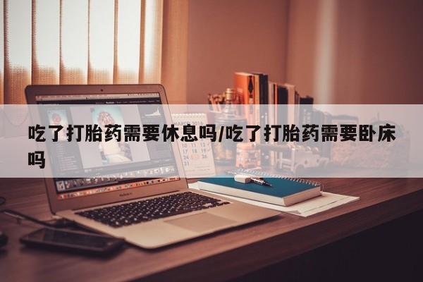 打胎药私人微信购买吃了打胎药需要休息吗/吃了打胎药需要卧床吗