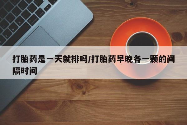 打胎药私人微信购买打胎药是一天就排吗/打胎药早晚各一颗的间隔时间