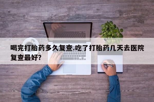 打胎药私人微信购买喝完打胎药多久复查.吃了打胎药几天去医院复查最好？