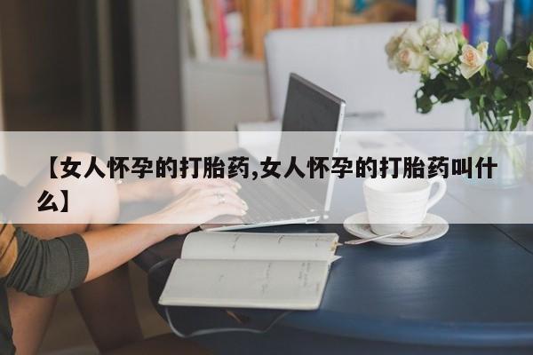 打胎药私人微信购买【女人怀孕的打胎药,女人怀孕的打胎药叫什么】