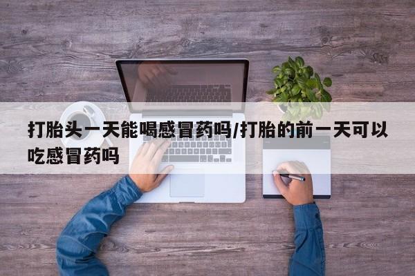 打胎药私人微信购买打胎头一天能喝感冒药吗/打胎的前一天可以吃感冒药吗