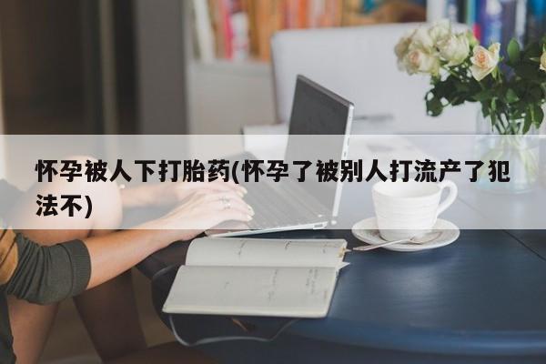 打胎药私人微信购买怀孕被人下打胎药(怀孕了被别人打流产了犯法不)