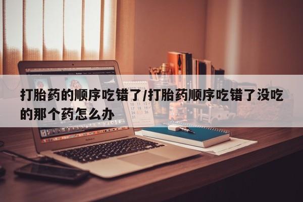 打胎药私人微信购买打胎药的顺序吃错了/打胎药顺序吃错了没吃的那个药怎么办