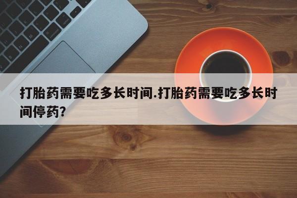 打胎药私人微信购买打胎药需要吃多长时间.打胎药需要吃多长时间停药？