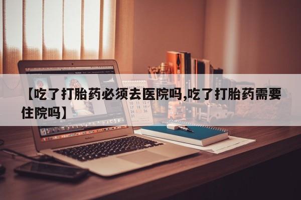 打胎药私人微信购买【吃了打胎药必须去医院吗,吃了打胎药需要住院吗】