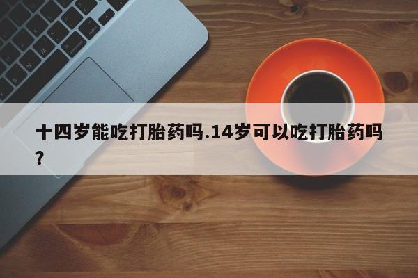 打胎药私人微信购买十四岁能吃打胎药吗.14岁可以吃打胎药吗？