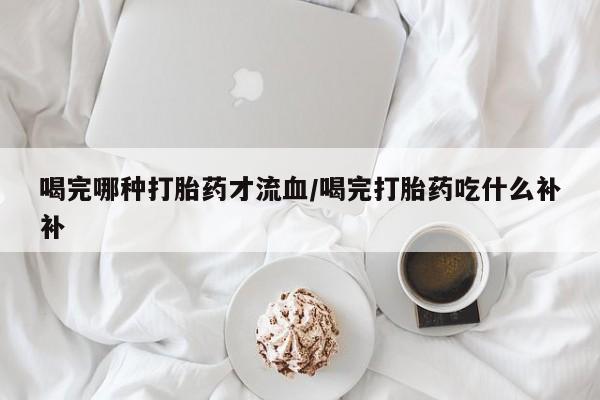 打胎药私人微信购买喝完哪种打胎药才流血/喝完打胎药吃什么补补