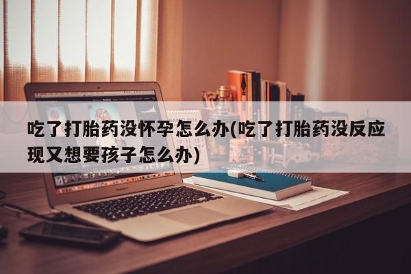 打胎药私人微信购买吃了打胎药没怀孕怎么办(吃了打胎药没反应现又想要孩子怎么办)