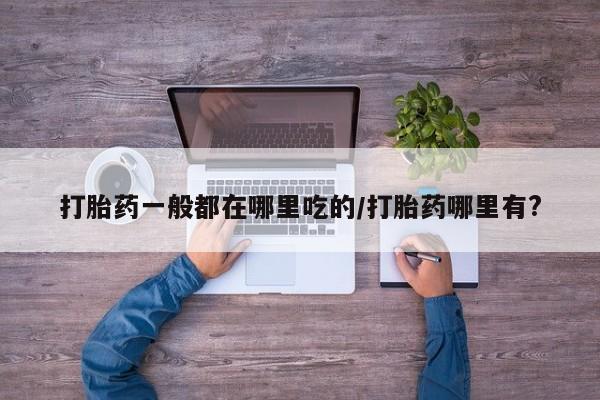 打胎药私人微信购买打胎药一般都在哪里吃的/打胎药哪里有?
