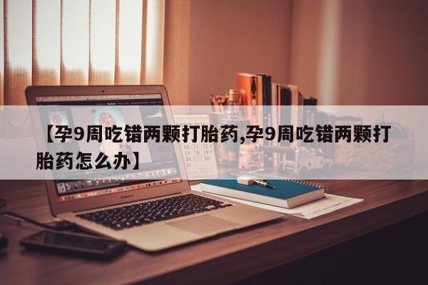 打胎药私人微信购买【孕9周吃错两颗打胎药,孕9周吃错两颗打胎药怎么办】