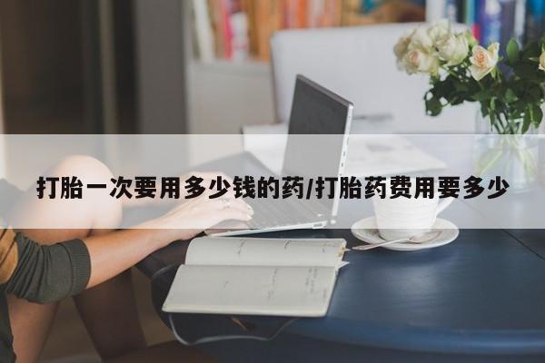 打胎药私人微信购买打胎一次要用多少钱的药/打胎药费用要多少
