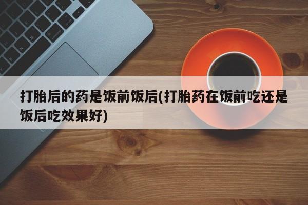 打胎药私人微信购买打胎后的药是饭前饭后(打胎药在饭前吃还是饭后吃效果好)