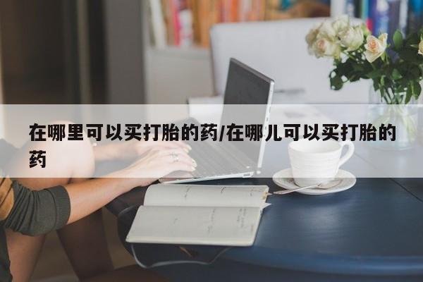 打胎药私人微信购买在哪里可以买打胎的药/在哪儿可以买打胎的药